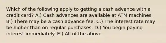 Which of the following apply to getting a cash advance with a credit card? A.) Cash advances are available at ATM machines. B.) There may be a cash advance fee. C.) The interest rate may be higher than on regular purchases. D.) You begin paying interest immediately. E.) All of the above