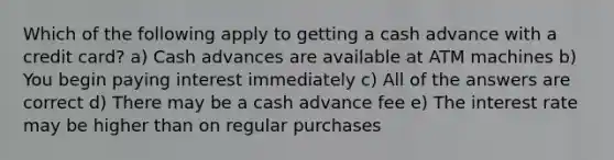 Which of the following apply to getting a cash advance with a credit card? a) Cash advances are available at ATM machines b) You begin paying interest immediately c) All of the answers are correct d) There may be a cash advance fee e) The interest rate may be higher than on regular purchases