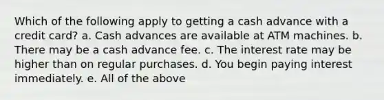 Which of the following apply to getting a cash advance with a credit card? a. Cash advances are available at ATM machines. b. There may be a cash advance fee. c. The interest rate may be higher than on regular purchases. d. You begin paying interest immediately. e. All of the above