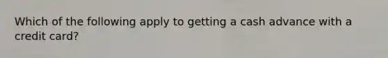 Which of the following apply to getting a cash advance with a credit​ card?