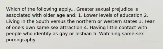 Which of the following apply... Greater sexual prejudice is associated with older age and: 1. Lower levels of education 2. Living in the South versus the northern or western states 3. Fear of one's own same-sex attraction 4. Having little contact with people who identify as gay or lesbian 5. Watching same-sex pornography