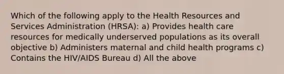 Which of the following apply to the Health Resources and Services Administration (HRSA): a) Provides health care resources for medically underserved populations as its overall objective b) Administers maternal and child health programs c) Contains the HIV/AIDS Bureau d) All the above