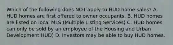 Which of the following does NOT apply to HUD home sales? A. HUD homes are first offered to owner occupants. B. HUD homes are listed on local MLS (Multiple Listing Services) C. HUD homes can only be sold by an employee of the Housing and Urban Development HUD) D. Investors may be able to buy HUD homes.