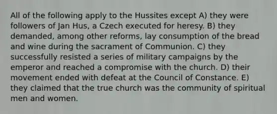 All of the following apply to the Hussites except A) they were followers of Jan Hus, a Czech executed for heresy. B) they demanded, among other reforms, lay consumption of the bread and wine during the sacrament of Communion. C) they successfully resisted a series of military campaigns by the emperor and reached a compromise with the church. D) their movement ended with defeat at the Council of Constance. E) they claimed that the true church was the community of spiritual men and women.