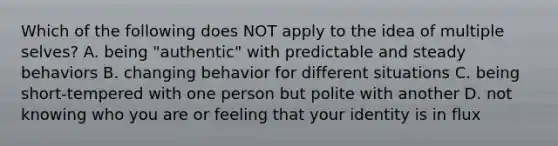 Which of the following does NOT apply to the idea of multiple selves? A. being "authentic" with predictable and steady behaviors B. changing behavior for different situations C. being short-tempered with one person but polite with another D. not knowing who you are or feeling that your identity is in flux