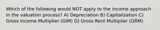 Which of the following would NOT apply to the income approach in the valuation process? A) Depreciation B) Capitalization C) Gross Income Multiplier (GIM) D) Gross Rent Multiplier (GRM)