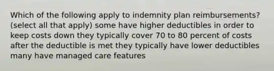 Which of the following apply to indemnity plan reimbursements? (select all that apply) some have higher deductibles in order to keep costs down they typically cover 70 to 80 percent of costs after the deductible is met they typically have lower deductibles many have managed care features