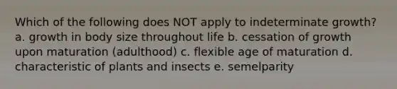 Which of the following does NOT apply to indeterminate growth? a. growth in body size throughout life b. cessation of growth upon maturation (adulthood) c. flexible age of maturation d. characteristic of plants and insects e. semelparity