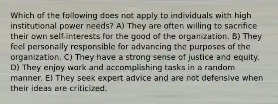 Which of the following does not apply to individuals with high institutional power needs? A) They are often willing to sacrifice their own self-interests for the good of the organization. B) They feel personally responsible for advancing the purposes of the organization. C) They have a strong sense of justice and equity. D) They enjoy work and accomplishing tasks in a random manner. E) They seek expert advice and are not defensive when their ideas are criticized.