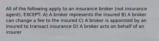 All of the following apply to an insurance broker (not insurance agent), EXCEPT: A) A broker represents the insured B) A broker can change a fee to the insured C) A broker is appointed by an insured to transact insurance D) A broker acts on behalf of an insurer