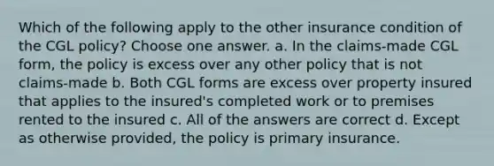 Which of the following apply to the other insurance condition of the CGL policy? Choose one answer. a. In the claims-made CGL form, the policy is excess over any other policy that is not claims-made b. Both CGL forms are excess over property insured that applies to the insured's completed work or to premises rented to the insured c. All of the answers are correct d. Except as otherwise provided, the policy is primary insurance.