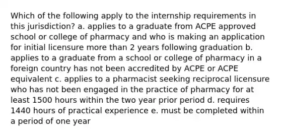 Which of the following apply to the internship requirements in this jurisdiction? a. applies to a graduate from ACPE approved school or college of pharmacy and who is making an application for initial licensure more than 2 years following graduation b. applies to a graduate from a school or college of pharmacy in a foreign country has not been accredited by ACPE or ACPE equivalent c. applies to a pharmacist seeking reciprocal licensure who has not been engaged in the practice of pharmacy for at least 1500 hours within the two year prior period d. requires 1440 hours of practical experience e. must be completed within a period of one year