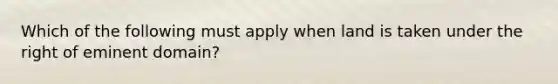 Which of the following must apply when land is taken under the right of eminent domain?