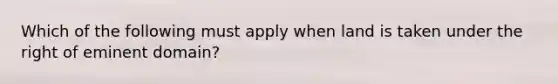 Which of the following must apply when land is taken under the right of eminent domain?