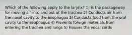 Which of the following apply to the larynx? 1) is the passageway for moving air into and out of the trachea 2) Conducts air from the nasal cavity to the esophagus 3) Conducts food from the oral cavity to the esophagus 4) Prevents foreign materials from entering the trachea and lungs 5) Houses the vocal cords