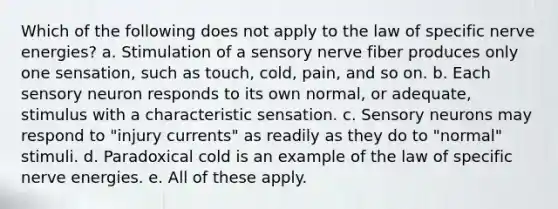 Which of the following does not apply to the law of specific nerve energies? a. Stimulation of a sensory nerve fiber produces only one sensation, such as touch, cold, pain, and so on. b. Each sensory neuron responds to its own normal, or adequate, stimulus with a characteristic sensation. c. Sensory neurons may respond to "injury currents" as readily as they do to "normal" stimuli. d. Paradoxical cold is an example of the law of specific nerve energies. e. All of these apply.