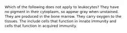 Which of the following does not apply to leukocytes? They have no pigment in their cytoplasm, so appear gray when unstained. They are produced in the bone marrow. They carry oxygen to the tissues. The include cells that function in innate immunity and cells that function in acquired immunity.