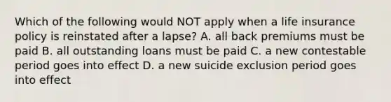 Which of the following would NOT apply when a life insurance policy is reinstated after a lapse? A. all back premiums must be paid B. all outstanding loans must be paid C. a new contestable period goes into effect D. a new suicide exclusion period goes into effect