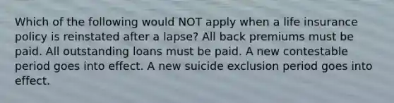 Which of the following would NOT apply when a life insurance policy is reinstated after a lapse? All back premiums must be paid. All outstanding loans must be paid. A new contestable period goes into effect. A new suicide exclusion period goes into effect.