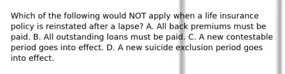 Which of the following would NOT apply when a life insurance policy is reinstated after a lapse? A. All back premiums must be paid. B. All outstanding loans must be paid. C. A new contestable period goes into effect. D. A new suicide exclusion period goes into effect.