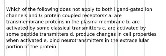 Which of the following does not apply to both ligand-gated ion channels and G-protein coupled receptors? a. are transmembrane proteins in the plasma membrane b. are activated by some classical transmitters c. are activated by some peptide transmitters d. produce changes in cell properties when activated e. bind neurotransmitters in the extracellular portion of the protein