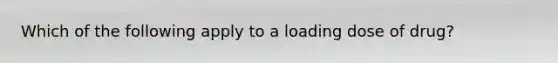 Which of the following apply to a loading dose of drug?