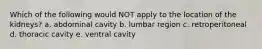 Which of the following would NOT apply to the location of the kidneys? a. abdominal cavity b. lumbar region c. retroperitoneal d. thoracic cavity e. ventral cavity