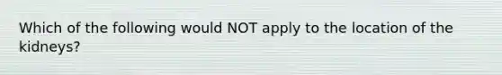 Which of the following would NOT apply to the location of the kidneys?