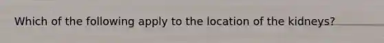 Which of the following apply to the location of the kidneys?