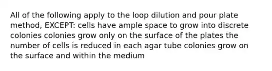 All of the following apply to the loop dilution and pour plate method, EXCEPT: cells have ample space to grow into discrete colonies colonies grow only on the surface of the plates the number of cells is reduced in each agar tube colonies grow on the surface and within the medium