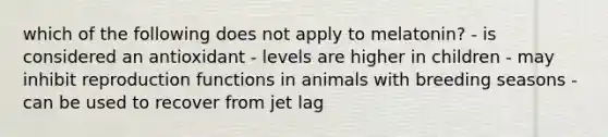 which of the following does not apply to melatonin? - is considered an antioxidant - levels are higher in children - may inhibit reproduction functions in animals with breeding seasons - can be used to recover from jet lag