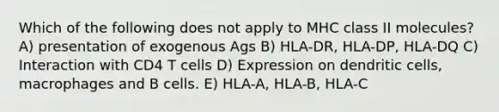 Which of the following does not apply to MHC class II molecules? A) presentation of exogenous Ags B) HLA-DR, HLA-DP, HLA-DQ C) Interaction with CD4 T cells D) Expression on dendritic cells, macrophages and B cells. E) HLA-A, HLA-B, HLA-C