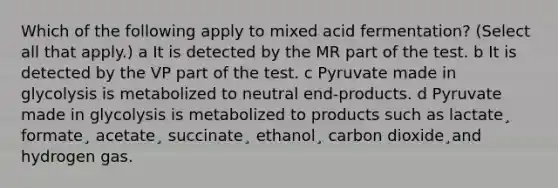 Which of the following apply to mixed acid fermentation? (Select all that apply.) a It is detected by the MR part of the test. b It is detected by the VP part of the test. c Pyruvate made in glycolysis is metabolized to neutral end-products. d Pyruvate made in glycolysis is metabolized to products such as lactate¸ formate¸ acetate¸ succinate¸ ethanol¸ carbon dioxide¸and hydrogen gas.