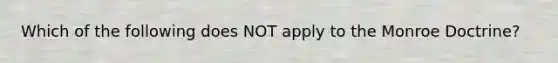 Which of the following does NOT apply to the Monroe Doctrine?