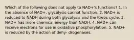 Which of the following does not apply to NAD+'s functions? 1. In the absence of NAD+, glycolysis cannot function. 2. NAD+ is reduced to NADH during both glycolysis and the Krebs cycle. 3. NAD+ has more chemical energy than NADH. 4. NAD+ can receive electrons for use in oxidative phosphorylation. 5. NAD+ is reduced by the action of dehy- drogenases.