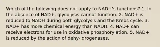 Which of the following does not apply to NAD+'s functions? 1. In the absence of NAD+, glycolysis cannot function. 2. NAD+ is reduced to NADH during both glycolysis and the Krebs cycle. 3. NAD+ has more chemical energy than NADH. 4. NAD+ can receive electrons for use in oxidative phosphorylation. 5. NAD+ is reduced by the action of dehy- drogenases.