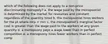 which of the following does not apply to a non-price discriminating monopoly? a. the wage paid by the monopsonist is determined by the market for resources and constant regardless of the quantity hired b. the monopsonist hires workers for the pt where mrp = mrc c. the monopsonist's marginal factor cost is greater than the wage paid to the workers at any given quantity d. a monopsony pays a wage lower than in perfect competition e. a monopsony hires fewer workers than in perfect comp