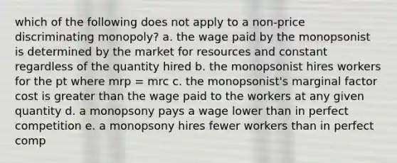 which of the following does not apply to a non-price discriminating monopoly? a. the wage paid by the monopsonist is determined by the market for resources and constant regardless of the quantity hired b. the monopsonist hires workers for the pt where mrp = mrc c. the monopsonist's marginal factor cost is <a href='https://www.questionai.com/knowledge/ktgHnBD4o3-greater-than' class='anchor-knowledge'>greater than</a> the wage paid to the workers at any given quantity d. a monopsony pays a wage lower than in perfect competition e. a monopsony hires fewer workers than in perfect comp