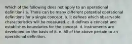 Which of the following does not apply to an operational definition? a. There can be many different potential operational definitions for a single concept. b. It defines which observable characteristics will be measured. c. It defines a concept and establishes boundaries for the concept. d. Instruments are developed on the basis of it. e. All of the above pertain to an operational definition.