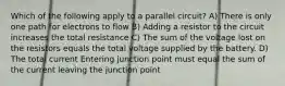 Which of the following apply to a parallel circuit? A) There is only one path for electrons to flow B) Adding a resistor to the circuit increases the total resistance C) The sum of the voltage lost on the resistors equals the total voltage supplied by the battery. D) The total current Entering junction point must equal the sum of the current leaving the junction point