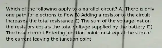 Which of the following apply to a parallel circuit? A) There is only one path for electrons to flow B) Adding a resistor to the circuit increases the total resistance C) The sum of the voltage lost on the resistors equals the total voltage supplied by the battery. D) The total current Entering junction point must equal the sum of the current leaving the junction point