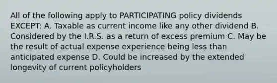 All of the following apply to PARTICIPATING policy dividends EXCEPT: A. Taxable as current income like any other dividend B. Considered by the I.R.S. as a return of excess premium C. May be the result of actual expense experience being <a href='https://www.questionai.com/knowledge/k7BtlYpAMX-less-than' class='anchor-knowledge'>less than</a> anticipated expense D. Could be increased by the extended longevity of current policyholders