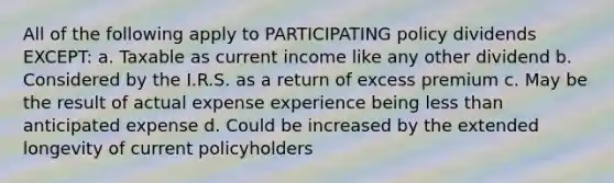 All of the following apply to PARTICIPATING policy dividends EXCEPT: a. Taxable as current income like any other dividend b. Considered by the I.R.S. as a return of excess premium c. May be the result of actual expense experience being less than anticipated expense d. Could be increased by the extended longevity of current policyholders