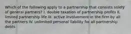 Which of the following apply to a partnership that consists solely of general partners? I. double taxation of partnership profits II. limited partnership life III. active involvement in the firm by all the partners IV. unlimited personal liability for all partnership debts