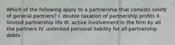 Which of the following apply to a partnership that consists solely of general partners? I. double taxation of partnership profits II. limited partnership life III. active involvement in the firm by all the partners IV. unlimited personal liability for all partnership debts