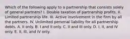 Which of the following apply to a partnership that consists solely of general partners? I. Double taxation of partnership profits. II. Limited partnership life. III. Active involvement in the firm by all the partners. IV. Unlimited personal liability for all partnership debts. A. II only. B. I and II only. C. II and III only. D. I, II, and IV only. E. II, III, and IV only.