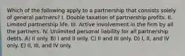 Which of the following apply to a partnership that consists solely of general partners? I. Double taxation of partnership profits. II. Limited partnership life. III. Active involvement in the firm by all the partners. IV. Unlimited personal liability for all partnership debts. A) II only. B) I and II only. C) II and III only. D) I, II, and IV only. E) II, III, and IV only.