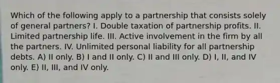 Which of the following apply to a partnership that consists solely of general partners? I. Double taxation of partnership profits. II. Limited partnership life. III. Active involvement in the firm by all the partners. IV. Unlimited personal liability for all partnership debts. A) II only. B) I and II only. C) II and III only. D) I, II, and IV only. E) II, III, and IV only.