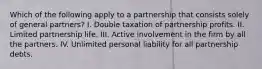 Which of the following apply to a partnership that consists solely of general partners? I. Double taxation of partnership profits. II. Limited partnership life. III. Active involvement in the firm by all the partners. IV. Unlimited personal liability for all partnership debts.