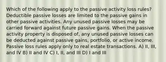 Which of the following apply to the passive activity loss rules? Deductible passive losses are limited to the passive gains in other passive activities. Any unused passive losses may be carried forward against future passive gains. When the passive activity property is disposed of, any unused passive losses can be deducted against passive gains, portfolio, or active income. Passive loss rules apply only to real estate transactions. A) II, III, and IV B) II and IV C) I, II, and III D) I and III